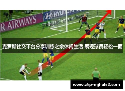 克罗斯社交平台分享训练之余休闲生活 展现球员轻松一面 克罗斯社交平台分享训练之余休闲生活 展现球员轻松一面