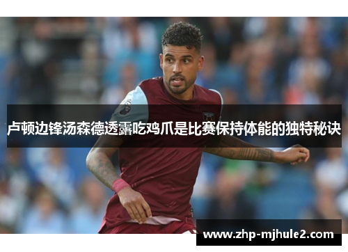卢顿边锋汤森德透露吃鸡爪是比赛保持体能的独特秘诀 卢顿边锋汤森德透露吃鸡爪是比赛保持体能的独特秘诀