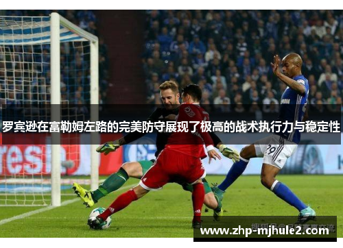 罗宾逊在富勒姆左路的完美防守展现了极高的战术执行力与稳定性