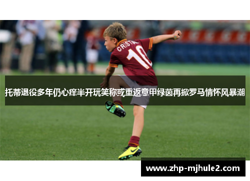 托蒂退役多年仍心痒半开玩笑称或重返意甲绿茵再掀罗马情怀风暴潮