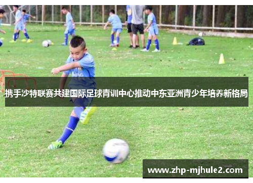 携手沙特联赛共建国际足球青训中心推动中东亚洲青少年培养新格局