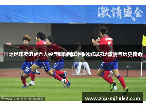 国际足球友谊赛五大经典瞬间精彩回顾展现球场激情与历史传奇 国际足球友谊赛五大经典瞬间精彩回顾展现球场激情与历史传奇