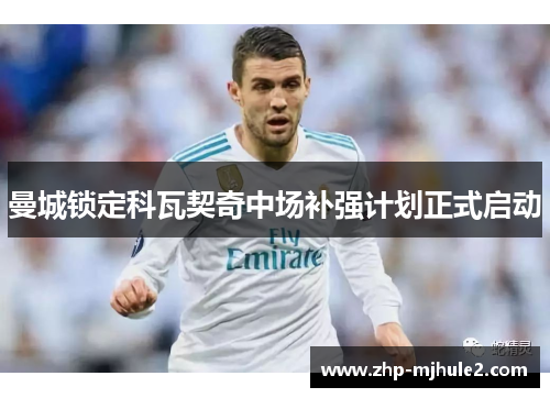 曼城锁定科瓦契奇中场补强计划正式启动 曼城锁定科瓦契奇中场补强计划正式启动