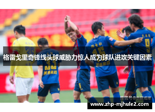 格雷戈里奇锋线头球威胁力惊人成为球队进攻关键因素