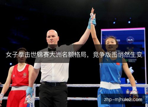 女子拳击世锦赛大洲名额格局,竞争版图悄然生变 女子拳击世锦赛大洲名额格局,竞争版图悄然生变