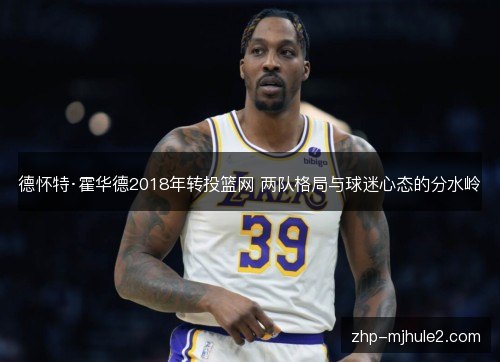 德怀特·霍华德2018年转投篮网 两队格局与球迷心态的分水岭 德怀特·霍华德2018年转投篮网 两队格局与球迷心态的分水岭